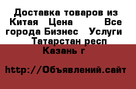 Доставка товаров из Китая › Цена ­ 100 - Все города Бизнес » Услуги   . Татарстан респ.,Казань г.